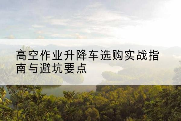 金门升降车怎么选-高空作业升降车选购实战指南与避坑要点