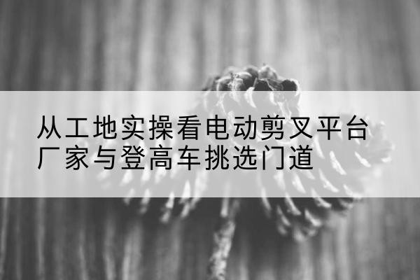 金门电动剪叉升降平台厂家-从工地实操看电动剪叉平台厂家与登高车挑选门道