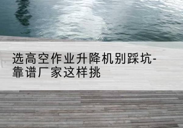 金门剪叉式升降机厂家-选高空作业升降机别踩坑-靠谱厂家这样挑