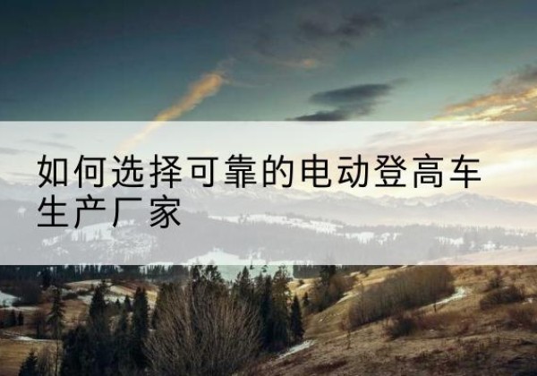 金门电动登高车厂家-如何选择可靠的电动登高车生产厂家