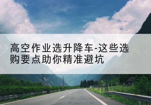 金门升降车厂家-高空作业选升降车-这些选购要点助你*避坑