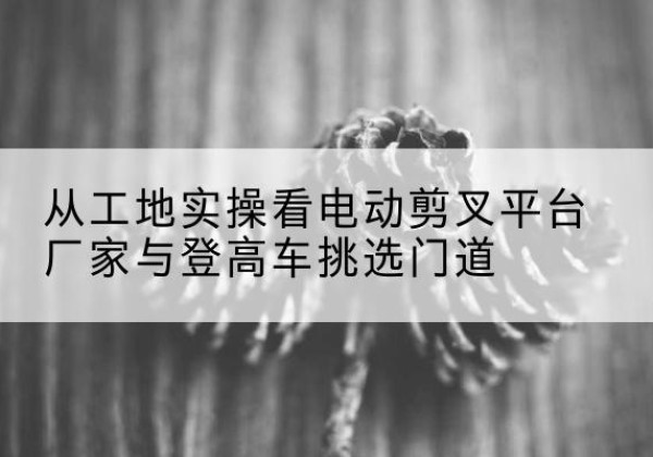 金门电动剪叉升降平台厂家-从工地实操看电动剪叉平台厂家与登高车挑选门道