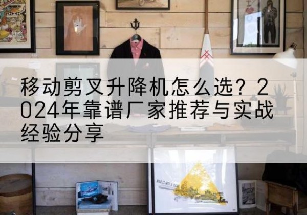 金门升降平台厂家推荐-移动剪叉升降机怎么选？2024年靠谱厂家推荐与实战经验分享